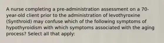 A nurse completing a pre-administration assessment on a 70-year-old client prior to the administration of levothyroxine (Synthroid) may confuse which of the following symptoms of hypothyroidism with which symptoms associated with the aging process? Select all that apply: