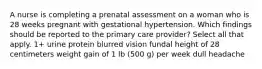 A nurse is completing a prenatal assessment on a woman who is 28 weeks pregnant with gestational hypertension. Which findings should be reported to the primary care provider? Select all that apply. 1+ urine protein blurred vision fundal height of 28 centimeters weight gain of 1 lb (500 g) per week dull headache