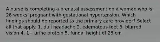 A nurse is completing a prenatal assessment on a woman who is 28 weeks' pregnant with gestational hypertension. Which findings should be reported to the primary care provider? Select all that apply. 1. dull headache 2. edematous feet 3. blurred vision 4. 1+ urine protein 5. fundal height of 28 cm