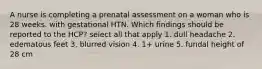 A nurse is completing a prenatal assessment on a woman who is 28 weeks. with gestational HTN. Which findings should be reported to the HCP? select all that apply 1. dull headache 2. edematous feet 3. blurred vision 4. 1+ urine 5. fundal height of 28 cm