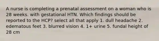 A nurse is completing a prenatal assessment on a woman who is 28 weeks. with gestational HTN. Which findings should be reported to the HCP? select all that apply 1. dull headache 2. edematous feet 3. blurred vision 4. 1+ urine 5. fundal height of 28 cm