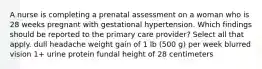 A nurse is completing a prenatal assessment on a woman who is 28 weeks pregnant with gestational hypertension. Which findings should be reported to the primary care provider? Select all that apply. dull headache weight gain of 1 lb (500 g) per week blurred vision 1+ urine protein fundal height of 28 centimeters