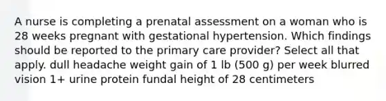 A nurse is completing a prenatal assessment on a woman who is 28 weeks pregnant with gestational hypertension. Which findings should be reported to the primary care provider? Select all that apply. dull headache weight gain of 1 lb (500 g) per week blurred vision 1+ urine protein fundal height of 28 centimeters