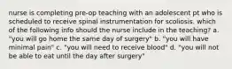 nurse is completing pre-op teaching with an adolescent pt who is scheduled to receive spinal instrumentation for scoliosis. which of the following info should the nurse include in the teaching? a. "you will go home the same day of surgery" b. "you will have minimal pain" c. "you will need to receive blood" d. "you will not be able to eat until the day after surgery"