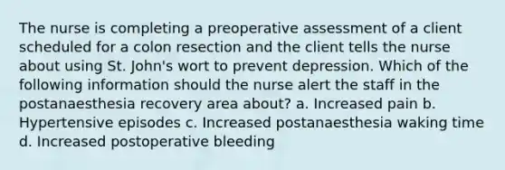 The nurse is completing a preoperative assessment of a client scheduled for a colon resection and the client tells the nurse about using St. John's wort to prevent depression. Which of the following information should the nurse alert the staff in the postanaesthesia recovery area about? a. Increased pain b. Hypertensive episodes c. Increased postanaesthesia waking time d. Increased postoperative bleeding