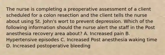 The nurse is completing a preoperative assessment of a client scheduled for a colon resection and the client tells the nurse about using St. John's wort to prevent depression. Which of the following information should the nurse alert the staff in the Post anesthesia recovery area about? A. Increased pain B. Hypertensive episodes C. Increased Post anesthesia waking time D. Increased postoperative bleeding