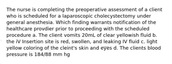 The nurse is completing the preoperative assessment of a client who is scheduled for a laparoscopic cholecystectomy under general anesthesia. Which finding warrants notification of the healthcare provdier prior to proceeding with the scheduled procedure a. The client vomits 20mL of clear yellowish fluid b. the iV Insertion site is red, swollen, and leaking IV fluid c. light yellow coloring of the cleint's skin and eyes d. The clients blood pressure is 184/88 mm hg