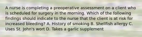 A nurse is completing a preoperative assessment on a client who is scheduled for surgery in the morning. Which of the following findings should indicate to the nurse that the client is at risk for increased bleeding? A. History of smoking B. Shellfish allergy C. Uses St. John's wort D. Takes a garlic supplement