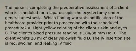 The nurse is completing the preoperative assessment of a client who is scheduled for a laparoscopic cholecystectomy under general anesthesia. Which finding warrants notification of the healthcare provider prior to proceeding with the scheduled procedure? A. Light yellow coloring of the client's skin and eyes B. The client's blood pressure reading is 184/88 mm Hg. C. The client vomits 20 ml of clear yellowish fluid D. The IV insertion site is red, swollen, and leaking IV fluid