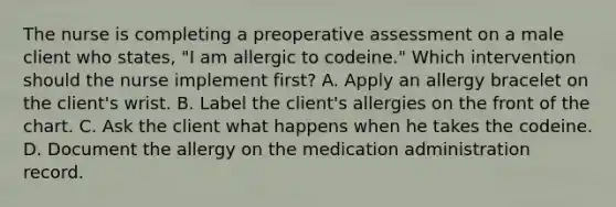 The nurse is completing a preoperative assessment on a male client who states, "I am allergic to codeine." Which intervention should the nurse implement first? A. Apply an allergy bracelet on the client's wrist. B. Label the client's allergies on the front of the chart. C. Ask the client what happens when he takes the codeine. D. Document the allergy on the medication administration record.