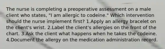 The nurse is completing a preoperative assessment on a male client who states, "I am allergic to codeine." Which intervention should the nurse implement ﬁrst? 1.Apply an allergy bracelet on the client's wrist. 2.Label the client's allergies on the front of the chart. 3.Ask the client what happens when he takes the codeine. 4.Document the allergy on the medication administration record.