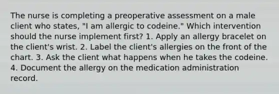 The nurse is completing a preoperative assessment on a male client who states, "I am allergic to codeine." Which intervention should the nurse implement first? 1. Apply an allergy bracelet on the client's wrist. 2. Label the client's allergies on the front of the chart. 3. Ask the client what happens when he takes the codeine. 4. Document the allergy on the medication administration record.