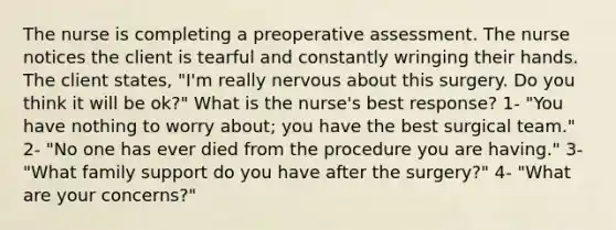 The nurse is completing a preoperative assessment. The nurse notices the client is tearful and constantly wringing their hands. The client states, "I'm really nervous about this surgery. Do you think it will be ok?" What is the nurse's best response? 1- "You have nothing to worry about; you have the best surgical team." 2- "No one has ever died from the procedure you are having." 3- "What family support do you have after the surgery?" 4- "What are your concerns?"