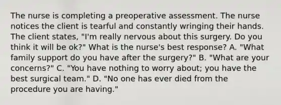 The nurse is completing a preoperative assessment. The nurse notices the client is tearful and constantly wringing their hands. The client states, "I'm really nervous about this surgery. Do you think it will be ok?" What is the nurse's best response? A. "What family support do you have after the surgery?" B. "What are your concerns?" C. "You have nothing to worry about; you have the best surgical team." D. "No one has ever died from the procedure you are having."