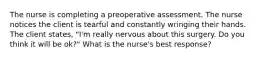 The nurse is completing a preoperative assessment. The nurse notices the client is tearful and constantly wringing their hands. The client states, "I'm really nervous about this surgery. Do you think it will be ok?" What is the nurse's best response?