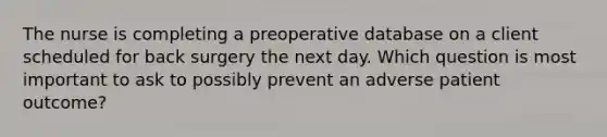 The nurse is completing a preoperative database on a client scheduled for back surgery the next day. Which question is most important to ask to possibly prevent an adverse patient outcome?