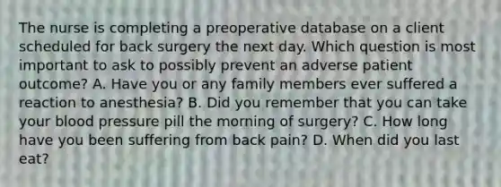 The nurse is completing a preoperative database on a client scheduled for back surgery the next day. Which question is most important to ask to possibly prevent an adverse patient outcome? A. Have you or any family members ever suffered a reaction to anesthesia? B. Did you remember that you can take your blood pressure pill the morning of surgery? C. How long have you been suffering from back pain? D. When did you last eat?