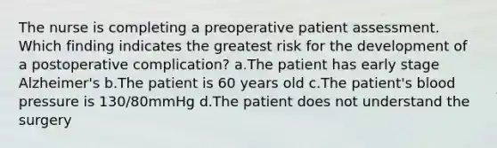 The nurse is completing a preoperative patient assessment. Which finding indicates the greatest risk for the development of a postoperative complication? a.The patient has early stage Alzheimer's b.The patient is 60 years old c.The patient's <a href='https://www.questionai.com/knowledge/kD0HacyPBr-blood-pressure' class='anchor-knowledge'>blood pressure</a> is 130/80mmHg d.The patient does not understand the surgery