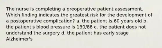 The nurse is completing a preoperative patient assessment. Which finding indicates the greatest risk for the development of a postoperative complication? a. the patient is 60 years old b. the patient's blood pressure is 130/88 c. the patient does not understand the surgery d. the patient has early stage Alzheimer's