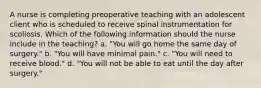 A nurse is completing preoperative teaching with an adolescent client who is scheduled to receive spinal instrumentation for scoliosis. Which of the following information should the nurse include in the teaching? a. "You will go home the same day of surgery." b. "You will have minimal pain." c. "You will need to receive blood." d. "You will not be able to eat until the day after surgery."