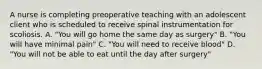 A nurse is completing preoperative teaching with an adolescent client who is scheduled to receive spinal instrumentation for scoliosis. A. "You will go home the same day as surgery" B. "You will have minimal pain" C. "You will need to receive blood" D. "You will not be able to eat until the day after surgery"