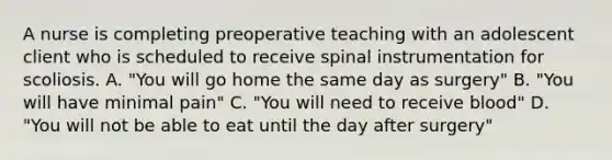 A nurse is completing preoperative teaching with an adolescent client who is scheduled to receive spinal instrumentation for scoliosis. A. "You will go home the same day as surgery" B. "You will have minimal pain" C. "You will need to receive blood" D. "You will not be able to eat until the day after surgery"