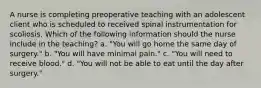 A nurse is completing preoperative teaching with an adolescent client who is scheduled to received spinal instrumentation for scoliosis. Which of the following information should the nurse include in the teaching? a. "You will go home the same day of surgery." b. "You will have minimal pain." c. "You will need to receive blood." d. "You will not be able to eat until the day after surgery."