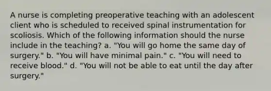 A nurse is completing preoperative teaching with an adolescent client who is scheduled to received spinal instrumentation for scoliosis. Which of the following information should the nurse include in the teaching? a. "You will go home the same day of surgery." b. "You will have minimal pain." c. "You will need to receive blood." d. "You will not be able to eat until the day after surgery."