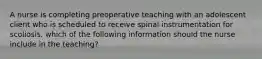 A nurse is completing preoperative teaching with an adolescent client who is scheduled to receive spinal instrumentation for scoliosis. which of the following information should the nurse include in the teaching?