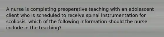 A nurse is completing preoperative teaching with an adolescent client who is scheduled to receive spinal instrumentation for scoliosis. which of the following information should the nurse include in the teaching?