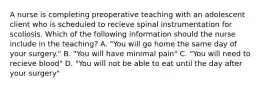 A nurse is completing preoperative teaching with an adolescent client who is scheduled to recieve spinal instrumentation for scoliosis. Which of the following information should the nurse include in the teaching? A. "You will go home the same day of your surgery." B. "You will have minimal pain" C. "You will need to recieve blood" D. "You will not be able to eat until the day after your surgery"