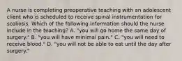 A nurse is completing preoperative teaching with an adolescent client who is scheduled to receive spinal instrumentation for scoliosis. Which of the following information should the nurse include in the teaching? A. "you will go home the same day of surgery." B. "you will have minimal pain." C. "you will need to receive blood." D. "you will not be able to eat until the day after surgery."