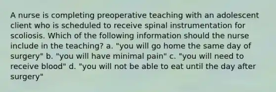 A nurse is completing preoperative teaching with an adolescent client who is scheduled to receive spinal instrumentation for scoliosis. Which of the following information should the nurse include in the teaching? a. "you will go home the same day of surgery" b. "you will have minimal pain" c. "you will need to receive blood" d. "you will not be able to eat until the day after surgery"