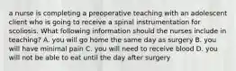 a nurse is completing a preoperative teaching with an adolescent client who is going to receive a spinal instrumentation for scoliosis. What following information should the nurses include in teaching? A. you will go home the same day as surgery B. you will have minimal pain C. you will need to receive blood D. you will not be able to eat until the day after surgery