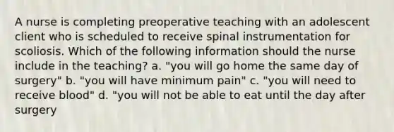 A nurse is completing preoperative teaching with an adolescent client who is scheduled to receive spinal instrumentation for scoliosis. Which of the following information should the nurse include in the teaching? a. "you will go home the same day of surgery" b. "you will have minimum pain" c. "you will need to receive blood" d. "you will not be able to eat until the day after surgery