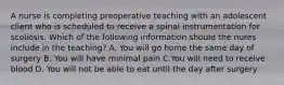 A nurse is completing preoperative teaching with an adolescent client who is scheduled to receive a spinal instrumentation for scoliosis. Which of the following information should the nures include in the teaching? A. You will go home the same day of surgery B. You will have minimal pain C.You will need to receive blood D. You will not be able to eat until the day after surgery