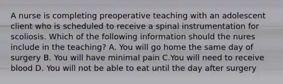 A nurse is completing preoperative teaching with an adolescent client who is scheduled to receive a spinal instrumentation for scoliosis. Which of the following information should the nures include in the teaching? A. You will go home the same day of surgery B. You will have minimal pain C.You will need to receive blood D. You will not be able to eat until the day after surgery