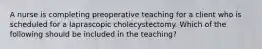 A nurse is completing preoperative teaching for a client who is scheduled for a laprascopic cholecystectomy. Which of the following should be included in the teaching?