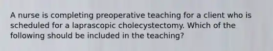 A nurse is completing preoperative teaching for a client who is scheduled for a laprascopic cholecystectomy. Which of the following should be included in the teaching?