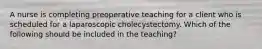 A nurse is completing preoperative teaching for a client who is scheduled for a laparoscopic cholecystectomy. Which of the following should be included in the teaching?