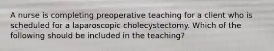 A nurse is completing preoperative teaching for a client who is scheduled for a laparoscopic cholecystectomy. Which of the following should be included in the teaching?