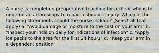 A nurse is completing preoperative teaching for a client who is to undergo an arthroscopy to repair a shoulder injury. Which of the following statements should the nurse include? (Select all that apply) a. "Avoid damage or moisture to the cast on your arm" b. "Inspect your incision daily for indications of infection" c. "Apply ice packs to the area for the first 24 hours" d. "Keep your arm in a dependent position"