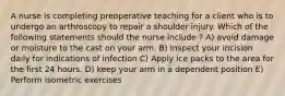 A nurse is completing preoperative teaching for a client who is to undergo an arthroscopy to repair a shoulder injury. Which of the following statements should the nurse include ? A) avoid damage or moisture to the cast on your arm. B) Inspect your incision daily for indications of infection C) Apply ice packs to the area for the first 24 hours. D) keep your arm in a dependent position E) Perform isometric exercises