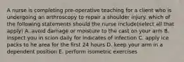 A nurse is completing pre-operative teaching for a client who is undergoing an arthroscopy to repair a shoulder injury. which of the following statements should the nurse include(select all that apply) A. avoid damage or moisture to the cast on your arm B. inspect you in scion daily for indicates of infection C. apply ice packs to he area for the first 24 hours D. keep your arm in a dependent position E. perform isometric exercises