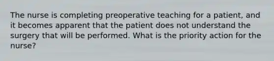 The nurse is completing preoperative teaching for a patient, and it becomes apparent that the patient does not understand the surgery that will be performed. What is the priority action for the nurse?