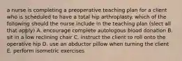 a nurse is completing a preoperative teaching plan for a client who is scheduled to have a total hip arthroplasty. which of the following should the nurse include in the teaching plan (slect all that apply) A. encourage complete autologous blood donation B. sit in a low reclining chair C. instruct the client to roll onto the operative hip D. use an abductor pillow when turning the client E. perform isometric exercises