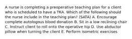 A nurse is completing a preoperative teaching plan for a client who is scheduled to have a TKA. Which of the following should the nurse include in the teaching plan? (SATA) A. Encourage complete autologous blood donation B. Sit in a low reclining chair C. Instruct client to roll onto the operative hip D. Use abductor pillow when turning the client E. Perform isometric exercises