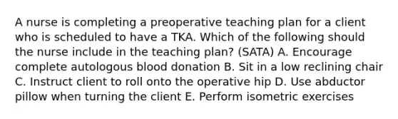 A nurse is completing a preoperative teaching plan for a client who is scheduled to have a TKA. Which of the following should the nurse include in the teaching plan? (SATA) A. Encourage complete autologous blood donation B. Sit in a low reclining chair C. Instruct client to roll onto the operative hip D. Use abductor pillow when turning the client E. Perform isometric exercises