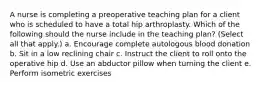 A nurse is completing a preoperative teaching plan for a client who is scheduled to have a total hip arthroplasty. Which of the following should the nurse include in the teaching plan? (Select all that apply.) a. Encourage complete autologous blood donation b. Sit in a low reclining chair c. Instruct the client to roll onto the operative hip d. Use an abductor pillow when turning the client e. Perform isometric exercises