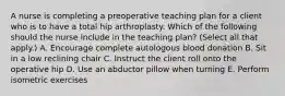 A nurse is completing a preoperative teaching plan for a client who is to have a total hip arthroplasty. Which of the following should the nurse include in the teaching plan? (Select all that apply.) A. Encourage complete autologous blood donation B. Sit in a low reclining chair C. Instruct the client roll onto the operative hip D. Use an abductor pillow when turning E. Perform isometric exercises